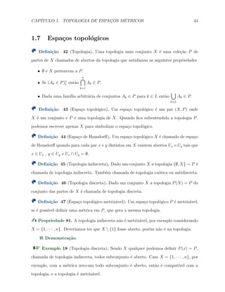 CAP´ITULO 1. TOPOLOGIA DE ESPAC¸OS M´ETRICOS 44
1.7 Espa¸cos topol´ogicos
Deﬁni¸c˜ao 42 (Topologia). Uma topologia num conjunto X ´e uma cole¸c˜ao P de
partes de X chamados de abertos da topologia que satisfazem as seguintes propriedades
X ∅ e X pertencem a P.
X Se (Ak ∈ P)n
1 ent˜ao
n∩
k=1
Ak ∈ P.
X Dada uma fam´ılia arbitr´aria de conjuntos Ak ∈ P para k ∈ L ent˜ao
∪
k∈L
Ak ∈ P.
Deﬁni¸c˜ao 43 (Espa¸co topol´ogico). Um espa¸co topol´ogico ´e um par (X, P) onde
X ´e um conjunto e P ´e uma topologia de X. Quando ﬁca subentendida a topologia P,
podemos escrever apenas X para simbolizar o espa¸co topol´ogico.
Deﬁni¸c˜ao 44 (Espa¸co de Hausdorﬀ). Um espa¸co topol´ogico X ´e chamado de espa¸co
de Hausdorﬀ quando para cada par x e y distintos em X existem abertos Ux e Uy tais que
x ∈ Ux , y ∈ Uy e Ux ∩ Uy = ∅.
Deﬁni¸c˜ao 45 (Topologia indiscreta). Dado um conjunto X a topologia {∅, X} = P ´e
chamada de topologia indiscreta. Tamb´em chamada de topologia ca´otica ou antidiscreta.
Deﬁni¸c˜ao 46 (Topologia discreta). Dado um conjunto X a topologia P(X) = P do
conjunto das partes de X ´e chamada de topologia discreta.
Deﬁni¸c˜ao 47 (Espa¸co topol´ogico metriz´avel). Um espa¸co topol´ogico P ´e metriz´avel,
se ´e poss´ıvel deﬁnir uma m´etrica em P, que gera a mesma topologia.
Propriedade 81. A topologia indiscreta n˜ao ´e metriz´avel, por exemplo considerando
X = {1, · · · , n}. Dever´ıamos ter que X  {1} fosse aberto, por´em n˜ao ´e na topologia.
Demonstra¸c˜ao.
Exemplo 18 (Topologia discreta). Sendo X qualquer podemos deﬁnir P(x) = P,
chamada de topologia indiscreta, todos subconjunto ´e aberto. Caso X = {1, · · · , n}, por
exemplo, com a m´etrica zero-um todo subconjunto ´e aberto, ent˜ao ´e compat´ıvel com a
topologia, e a topologia ´e metriz´avel.
 