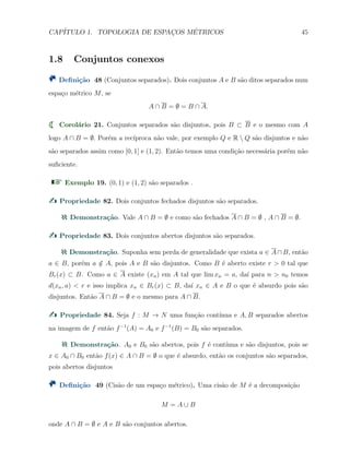 CAP´ITULO 1. TOPOLOGIA DE ESPAC¸OS M´ETRICOS 45
1.8 Conjuntos conexos
Deﬁni¸c˜ao 48 (Conjuntos separados). Dois conjuntos A e B s˜ao ditos separados num
espa¸co m´etrico M, se
A ∩ B = ∅ = B ∩ A.
Corol´ario 21. Conjuntos separados s˜ao disjuntos, pois B ⊂ B e o mesmo com A
logo A ∩ B = ∅. Por´em a rec´ıproca n˜ao vale, por exemplo Q e R  Q s˜ao disjuntos e n˜ao
s˜ao separados assim como [0, 1] e (1, 2). Ent˜ao temos uma condi¸c˜ao necess´aria por´em n˜ao
suﬁciente.
Exemplo 19. (0, 1) e (1, 2) s˜ao separados .
Propriedade 82. Dois conjuntos fechados disjuntos s˜ao separados.
Demonstra¸c˜ao. Vale A ∩ B = ∅ e como s˜ao fechados A ∩ B = ∅ , A ∩ B = ∅.
Propriedade 83. Dois conjuntos abertos disjuntos s˜ao separados.
Demonstra¸c˜ao. Suponha sem perda de generalidade que exista a ∈ A∩B, ent˜ao
a ∈ B, por´em a /∈ A, pois A e B s˜ao disjuntos. Como B ´e aberto existe r > 0 tal que
Br(x) ⊂ B. Como a ∈ A existe (xn) em A tal que lim xn = a, da´ı para n > n0 temos
d(xn, a) < r e isso implica xn ∈ Br(x) ⊂ B, da´ı xn ∈ A e B o que ´e absurdo pois s˜ao
disjuntos. Ent˜ao A ∩ B = ∅ e o mesmo para A ∩ B.
Propriedade 84. Seja f : M → N uma fun¸c˜ao cont´ınua e A, B separados abertos
na imagem de f ent˜ao f−1
(A) = A0 e f−1
(B) = B0 s˜ao separados.
Demonstra¸c˜ao. A0 e B0 s˜ao abertos, pois f ´e cont´ınua e s˜ao disjuntos, pois se
x ∈ A0 ∩ B0 ent˜ao f(x) ∈ A ∩ B = ∅ o que ´e absurdo, ent˜ao os conjuntos s˜ao separados,
pois abertos disjuntos
Deﬁni¸c˜ao 49 (Cis˜ao de um espa¸co m´etrico). Uma cis˜ao de M ´e a decomposi¸c˜ao
M = A ∪ B
onde A ∩ B = ∅ e A e B s˜ao conjuntos abertos.
 