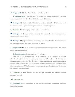 CAP´ITULO 1. TOPOLOGIA DE ESPAC¸OS M´ETRICOS 46
Propriedade 85. A e B s˜ao abertos e fechados em M.
Demonstra¸c˜ao. Vale que M  A = B como B ´e aberto, segue que A ´e fechado,
da mesma maneira M  B = A da´ı B ´e fechado pois A ´e aberto.
Deﬁni¸c˜ao 50 (Cis˜ao trivial). Cis˜ao trivial de M ´e a cis˜ao M = A ∩ B onde A ou B
´e o conjunto vazio. Logo o outro conjunto deve ser o pr´oprio espa¸co M.
Corol´ario 22. Todo espa¸co m´etrico admite a cis˜ao trivial.
Deﬁni¸c˜ao 51 (Espa¸cos m´etricos conexos). Um espa¸co M ´e dito conexo quando ele
admite apenas a cis˜ao trivial.
Deﬁni¸c˜ao 52 (Espa¸cos m´etricos desconexos). Um espa¸co M ´e dito desconexo quando
ele admite pelo menos uma outra cis˜ao al´em da trivial.
Propriedade 86. Se M for um espa¸co m´etrico conexo, com pelo menos dois pontos
ent˜ao M ´e n˜ao enumer´avel.
Demonstra¸c˜ao. Sejam x, y ∈ M e r = d(x, y).
Tome 0 < r′
< r. Se n˜ao existir z ∈ M tal que d(z, x) = r ent˜ao A = Br′ (x) e
B = M  Br′ (x) s˜ao abertos n˜ao-vazios, separados e A ∪ B = M. A e B s˜ao abertos e
fechados ent˜ao A ∩ B = A ∩ B = A ∩ B = ∅ e da´ı temos cis˜ao n˜ao trivial para o espa¸co.
Por isso existe z tal que d(x, z) = r. podemos repetir o argumento para todo t em (0, r),
disso conclu´ımos que M ´e n˜ao enumer´avel, pois possui um subconjunto em bije¸c˜ao com
um conjunto n˜ao enumer´avel.
Corol´ario 23. Todo conjunto unit´ario A = {a} ´e conexo, pois podemos escrever
apenas A = A ∪ ∅.
Exemplo 20.
Propriedade 87. Todo espa¸co M n˜ao unit´ario que possui pelo menos um ponto
isolado ´e desconexo.
 