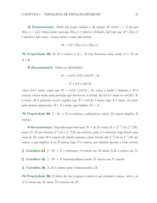 CAP´ITULO 1. TOPOLOGIA DE ESPAC¸OS M´ETRICOS 47
Demonstra¸c˜ao. Dado um ponto isolado a do espa¸co M existe r > 0 tal que
B(a, r) = {a}, temos nesse caso que B(a, r) ´e aberto e fechado, da´ı vale que M  B(a, r)
´e aberto e n˜ao vazio , temos ent˜ao a cis˜ao n˜ao trivial
M = (M  B(a, r)) ∪ B(a, r).
Propriedade 88. Se M ´e conexo e A ⊂ M tem fronteira vazia ent˜ao A = M ou
A = ∅.
Demonstra¸c˜ao. Valem as identidades
M = intA ∪ ∂A ∪ int(M  A)
A = ∂A ∪ int(A)
como ∂A ´e vazia, segue que M = intA ∪ int(M  A), como a uni˜ao ´e disjunta e M ´e
conexo, temos ent˜ao uma parti¸c˜ao que dever´a ser a trivial, da´ı intA ´e vazio ou int(M A)
´e vazio. Se a primeira ocorre implica que A = int(A) ´e vazio, logo A ´e vazio, ou ent˜ao
pelo mesmo argumento M  A ´e vazio, que implica M = A.
Propriedade 89. f : M → N ´e cont´ınua e sobrejetiva, ent˜ao, M conexo implica N
conexo.
Demonstra¸c˜ao. Suponha uma cis˜ao para N = A∪B, ent˜ao M = f−1
(A)∪f−1
(B),
como A e B s˜ao abertos f−1
(A) e f−1
(B) s˜ao abertos, pois f ´e cont´ınua, logo temos uma
cis˜ao de M, como M ´e conexo ele admite apenas a cis˜ao trivial, da´ı f−1
(A) ou f−1
(B) s˜ao
vazios, o que implica A ou B vazios, logo N ´e conexo, por admitir apenas a cis˜ao trivial.
Corol´ario 24. f : M → N ´e cont´ınua e A conexo em M ent˜ao f(A) ´e conexo em N.
Corol´ario 25. f : M → N homeomorﬁsmo ent˜ao M conexo sse N conexo.
Corol´ario 26. (a, b) ´e conexo pois ´e homeomorfo a R.
Propriedade 90. O fecho de um conjunto conexo ´e um conjunto conexo, isto ´e, se
A ´e conexo em M ent˜ao A ´e conexo em M.
 