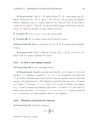 CAP´ITULO 1. TOPOLOGIA DE ESPAC¸OS M´ETRICOS 48
Demonstra¸c˜ao. Seja A ⊂ M conexo tal que A = M, vamos provar que M ´e
conexo. Escrevemos M = B ∪ C, da´ı A = (B ∩ A) ∪ (C ∩ A) (as partes s˜ao conjuntos
abertos e disjuntos), como A ´e conexo, ent˜ao (B ∩ A) = ∅ ou (C ∩ A) = ∅, mas como A
´e denso em M, segue C = ∅ ou B = ∅, logo M admite apenas a cis˜ao trivial, logo M ´e
conexo. A ´e denso em A, sendo A conexo, implica A conexo.
Corol´ario 27. [a, b], [a, ∞) e (−∞, a] s˜ao conexos em R.
Corol´ario 28. Se A ´e conexo e denso em M ent˜ao M ´e conexo.
Propriedade 91. Sejam A, B tais que A ⊂ B ⊂ A. Se A ´e conexo ent˜ao B tamb´em
´e conexo.
Demonstra¸c˜ao. Seja V o fecho de A em B, da´ı V = A ∩ B = B, isto ´e , A ´e
denso em B. V ´e conexo e portanto B ´e conexo.
1.8.1 A reta ´e um espa¸co conexo
Propriedade 92. A reta ´e um espa¸co conexo.
Demonstra¸c˜ao. Suponha uma cis˜ao n˜ao trivial R = A∪B. Sejam a ∈ A e b ∈ B,
tais que a < b , deﬁnimos o conjunto F = {x ∈ A |x < b}, tal conjunto ´e n˜ao vazio, pois
a ∈ A, tamb´em ´e limitado superiormente pois b ´e uma cota superior, ent˜ao ele possui um
supremo, que chamaremos de c. Pela deﬁni¸c˜ao de sup temos que para todo ε > 0 existe
x ∈ F (logo x ∈ A) tal que c − ε < x ≤ c, da´ı c ∈ A = A, pois A ´e fechado, n˜ao podemos
ter c = b pois os conjuntos s˜ao disjuntos, logo temos c < b, ent˜ao c ∈ F, mas como A ´e
aberto, segue que existe ε > 0, tal que (c − ε, c + ε) ⊂ A e c + ε < b, da´ı os pontos de
(c, c + ε) pertencem a F o que contradiz o fato de c ser o supremo.
1.8.2 Produto cartesiano de conexos
Propriedade 93. O produto cartesiano
M =
n∏
k=1
Mk
´e conexo ⇔ cada Mk ´e conexo.
 
