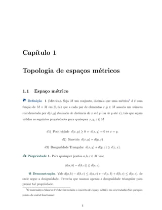 Cap´ıtulo 1
Topologia de espa¸cos m´etricos
1.1 Espa¸co m´etrico
Deﬁni¸c˜ao 1 (M´etrica). Seja M um conjunto, dizemos que uma m´etrica1
d ´e uma
fun¸c˜ao de M × M em [0, ∞) que a cada par de elementos x, y ∈ M associa um n´umero
real denotado por d(x, y) chamado de distˆancia de x at´e y (ou de y at´e x), tais que sejam
v´alidas as seguintes propriedades para quaisquer x, y, z ∈ M
d1) Positividade d(x, y) ≥ 0 e d(x, y) = 0 ⇔ x = y.
d2) Simetria d(x, y) = d(y, x)
d3) Desigualdade Triangular d(x, y) + d(y, z) ≥ d(z, x).
Propriedade 1. Para quaisquer pontos a, b, c ∈ M vale
|d(a, b) − d(b, c)| ≤ d(a, c).
Demonstra¸c˜ao. Vale d(a, b) − d(b, c) ≤ d(a, c) e −d(a, b) + d(b, c) ≤ d(a, c), de
onde segue a desigualdade. Perceba que usamos apenas a desigualdade triangular para
provar tal propriedade.
1
O matem´atico Maurice Fr´echet introduziu o conceito de espa¸co m´etrico em seu trabalho:Sur quelques
points du calcul fonctionnel
4
 