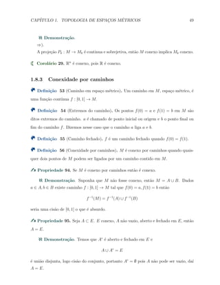 CAP´ITULO 1. TOPOLOGIA DE ESPAC¸OS M´ETRICOS 49
Demonstra¸c˜ao.
⇒).
A proje¸c˜ao Pk : M → Mk ´e continua e sobrejetiva, ent˜ao M conexo implica Mk conexo.
Corol´ario 29. Rn
´e conexo, pois R ´e conexo.
1.8.3 Conexidade por caminhos
Deﬁni¸c˜ao 53 (Caminho em espa¸co m´etrico). Um caminho em M, espa¸co m´etrico, ´e
uma fun¸c˜ao cont´ınua f : [0, 1] → M.
Deﬁni¸c˜ao 54 (Extremos do caminho). Os pontos f(0) = a e f(1) = b em M s˜ao
ditos extremos do caminho. a ´e chamado de ponto inicial ou origem e b o ponto ﬁnal ou
ﬁm do caminho f. Dizemos nesse caso que o caminho a liga a e b.
Deﬁni¸c˜ao 55 (Caminho fechado). f ´e um caminho fechado quando f(0) = f(1).
Deﬁni¸c˜ao 56 (Conexidade por caminhos). M ´e conexo por caminhos quando quais-
quer dois pontos de M podem ser ligados por um caminho contido em M.
Propriedade 94. Se M ´e conexo por caminhos ent˜ao ´e conexo.
Demonstra¸c˜ao. Suponha que M n˜ao fosse conexo, ent˜ao M = A ∪ B. Dados
a ∈ A, b ∈ B existe caminho f : [0, 1] → M tal que f(0) = a, f(1) = b ent˜ao
f−1
(M) = f−1
(A) ∪ f−1
(B)
seria uma cis˜ao de [0, 1] o que ´e absurdo.
Propriedade 95. Seja A ⊂ E. E conexo, A n˜ao vazio, aberto e fechado em E, ent˜ao
A = E.
Demonstra¸c˜ao. Temos que Ac
´e aberto e fechado em E e
A ∪ Ac
= E
´e uni˜ao disjunta, logo cis˜ao do conjunto, portanto Ac
= ∅ pois A n˜ao pode ser vazio, da´ı
A = E.
 