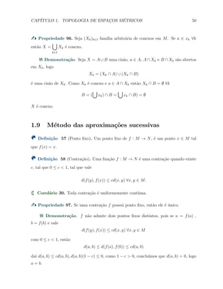 CAP´ITULO 1. TOPOLOGIA DE ESPAC¸OS M´ETRICOS 50
Propriedade 96. Seja (Xk)k∈I fam´ılia arbitr´aria de conexos em M. Se a ∈ xk ∀k
ent˜ao X =
∪
k∈I
Xk ´e conexo.
Demonstra¸c˜ao. Seja X = A ∪ B uma cis˜ao, a ∈ A, A ∩ Xk e B ∩ Xk s˜ao abertos
em Xk, logo
Xk = (Xk ∩ A) ∪ (Xk ∩ B)
´e uma cis˜ao de Xk. Como Xk ´e conexo e a ∈ A ∩ Xk ent˜ao Xk ∩ B = ∅ ∀k
B = (
∪
xk) ∩ B =
∪
xk ∩ B) = ∅
X ´e conexo.
1.9 M´etodo das aproxima¸c˜oes sucessivas
Deﬁni¸c˜ao 57 (Ponto ﬁxo). Um ponto ﬁxo de f : M → N, ´e um ponto x ∈ M tal
que f(x) = x.
Deﬁni¸c˜ao 58 (Contra¸c˜ao). Uma fun¸c˜ao f : M → N ´e uma contra¸c˜ao quando existe
c, tal que 0 ≤ c < 1, tal que vale
d(f(y), f(x)) ≤ cd(x, y) ∀x, y ∈ M.
Corol´ario 30. Toda contra¸c˜ao ´e uniformemente cont´ınua.
Propriedade 97. Se uma contra¸c˜ao f possui ponto ﬁxo, ent˜ao ele ´e ´unico.
Demonstra¸c˜ao. f n˜ao admite dois pontos ﬁxos distintos, pois se a = f(a) ,
b = f(b) e vale
d(f(y), f(x)) ≤ cd(x, y) ∀x, y ∈ M
com 0 ≤ c < 1, ent˜ao
d(a, b) ≤ d(f(a), f(b)) ≤ cd(a, b)
da´ı d(a, b) ≤ cd(a, b), d(a, b)(1 − c) ≤ 0, como 1 − c > 0, conclu´ımos que d(a, b) = 0, logo
a = b.
 