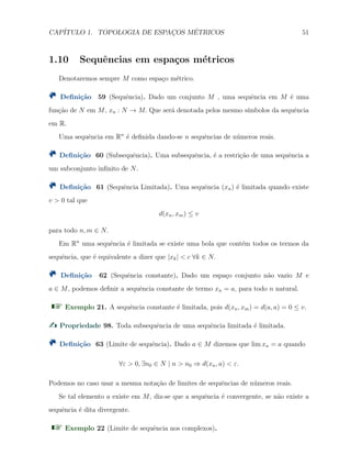 CAP´ITULO 1. TOPOLOGIA DE ESPAC¸OS M´ETRICOS 51
1.10 Sequˆencias em espa¸cos m´etricos
Denotaremos sempre M como espa¸co m´etrico.
Deﬁni¸c˜ao 59 (Sequˆencia). Dado um conjunto M , uma sequˆencia em M ´e uma
fun¸c˜ao de N em M, xn : N → M. Que ser´a denotada pelos mesmo s´ımbolos da sequˆencia
em R.
Uma sequˆencia em Rn
´e deﬁnida dando-se n sequˆencias de n´umeros reais.
Deﬁni¸c˜ao 60 (Subsequˆencia). Uma subsequˆencia, ´e a restri¸c˜ao de uma sequˆencia a
um subconjunto inﬁnito de N.
Deﬁni¸c˜ao 61 (Sequˆencia Limitada). Uma sequˆencia (xn) ´e limitada quando existe
v > 0 tal que
d(xn, xm) ≤ v
para todo n, m ∈ N.
Em Rn
uma sequˆencia ´e limitada se existe uma bola que cont´em todos os termos da
sequˆencia, que ´e equivalente a dizer que |xk| < c ∀k ∈ N.
Deﬁni¸c˜ao 62 (Sequˆencia constante). Dado um espa¸co conjunto n˜ao vazio M e
a ∈ M, podemos deﬁnir a sequˆencia constante de termo xn = a, para todo n natural.
Exemplo 21. A sequˆencia constante ´e limitada, pois d(xn, xm) = d(a, a) = 0 ≤ v.
Propriedade 98. Toda subsequˆencia de uma sequˆencia limitada ´e limitada.
Deﬁni¸c˜ao 63 (Limite de sequˆencia). Dado a ∈ M dizemos que lim xn = a quando
∀ε > 0, ∃n0 ∈ N | n > n0 ⇒ d(xn, a) < ε.
Podemos no caso usar a mesma nota¸c˜ao de limites de sequˆencias de n´umeros reais.
Se tal elemento a existe em M, diz-se que a sequˆencia ´e convergente, se n˜ao existe a
sequˆencia ´e dita divergente.
Exemplo 22 (Limite de sequˆencia nos complexos).
 