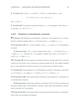 CAP´ITULO 1. TOPOLOGIA DE ESPAC¸OS M´ETRICOS 52
Corol´ario 31. Se lim xn = a ent˜ao ∀ε > 0, B(a, ε) cont´em todos xn , pois
∀ε > 0 ∃ n0 ∈ N | n > n0 ⇒ d(xn, a) < ε
da´ı xn ∈ B(a, ε).
Corol´ario 32. A sequˆencia constante de termo xn = a ´e convergente e tem-se lim xn =
a, pois d(xn, a) = d(a, a) = 0 < ε.
1.10.1 Sequˆencia eventualmente constante
Deﬁni¸c˜ao 64 (Sequˆencia eventualmente constante). Uma sequˆencia (xn) ´e eventu-
almente constante quando existe n0 ∈ N tal que para n > n0 implica xn = xn0 .
Propriedade 99. Se a ´e ponto isolado e lim xn = a, ent˜ao (xn) ´e eventualmente
constante.
Demonstra¸c˜ao. Se a ´e ponto isolado ent˜ao existe ε > 0 tal que d(xn, a) <
ε implica xn = a, tomando tal ε na sequˆencia, implica que existe n∈N tal que n >
n0 d(xn, a) < ε) logo xn = a.
Exemplo 23. Se uma sequˆencia de n´umeros inteiros converge ent˜ao ela ´e constante
a partir de certo ponto, pois os inteiros s˜ao pontos isolados em R. Isso implica tamb´em
que se uma sequˆencia de inteiros converge, ela converge para um n´umero inteiro.
Corol´ario 33. Toda sequˆencia (xn) eventualmente constante ´e convergente, pois existe
n0 ∈ N tal que n > n0 implica xn = a da´ı d(xn, a) = 0 < ε, da´ı lim xn = a.
Propriedade 100. Num espa¸co m´etrico M discreto uma sequˆencia ´e convergente sse
´e eventualmente constante.
Demonstra¸c˜ao. Dada uma sequˆencia convergente em M, ela deve convergir para
um ponto isolado, logo ´e eventualmente constante, agora dada uma sequˆencia eventual-
mente constante ela ´e convergente.
Propriedade 101. Se um espa¸co m´etrico possui pelo menos dois pontos a e b distintos,
ent˜ao existe nele sequˆencias divergentes.
 