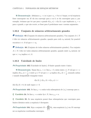 CAP´ITULO 1. TOPOLOGIA DE ESPAC¸OS M´ETRICOS 53
Demonstra¸c˜ao. deﬁnimos xn = a se n par e xn = b se n ´e ´ımpar, se tal sequˆencia
fosse convergente em M ela iria convergir para a ou b, se ela convergisse para a, por
exemplo, ter´ıamos que ter que para n grande d(xn, a) < d(a, b) o que implicaria xn = a
para n grande, o que n˜ao ocorre, se fosse para b poder´ıamos usar o mesmo argumento.
1.10.2 Conjunto de n´umeros arbitrariamente grandes
Deﬁni¸c˜ao 65 (Conjunto de n´umeros arbitrariamente grandes). Um conjunto A ⊂ N
´e dito ter n´umeros arbitrariamente grandes, quando para todo n0 natural, for poss´ıvel
encontrar n ∈ A tal que n > n0.
Deﬁni¸c˜ao 66 (Conjunto de todos n´umeros arbitrariamente grandes). Um conjunto
A ⊂ N ´e dito ter todos n´umeros arbitrariamente grandes, quando existe n0 natural, tal
que n > n0 implica n ∈ A.
1.10.3 Unicidade de limite
Propriedade 102 (Unicidade de limite). O limite quando existe ´e ´unico.
Demonstra¸c˜ao. Sejam lim xn = a e lim xn = b, ent˜ao existe x ∈ N tal que n > x
implica d(xn, a) <
ε
2
e existe y ∈ N tal que n > y implica d(xn, b) <
ε
2
, somando ambas
e usando desigualdade triangular temos
d(a, b) ≤ d(xn, b) + d(xn, a) < ε
da´ı d(a, b) = 0, de onde segue a = b.
Propriedade 103. Se lim xn = a ent˜ao toda subsequˆencia de (xn) converge para a.
Corol´ario 34. Se lim xn = a ent˜ao ∀p ∈ N, lim xn+p = a.
Corol´ario 35. Se uma sequˆencia possui duas subsequˆencias que convergem para
limites distintos ent˜ao a sequˆencia ´e divergente.
Propriedade 104. Seja o conjunto M =
n∏
k=1
Mk, uma sequˆencia (xn) em M converge
sse as sequˆencias coordenadas convergem.
 