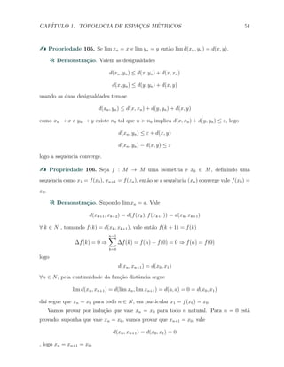 CAP´ITULO 1. TOPOLOGIA DE ESPAC¸OS M´ETRICOS 54
Propriedade 105. Se lim xn = x e lim yn = y ent˜ao lim d(xn, yn) = d(x, y).
Demonstra¸c˜ao. Valem as desigualdades
d(xn, yn) ≤ d(x, yn) + d(x, xn)
d(x, yn) ≤ d(y, yn) + d(x, y)
usando as duas desigualdades tem-se
d(xn, yn) ≤ d(x, xn) + d(y, yn) + d(x, y)
como xn → x e yn → y existe n0 tal que n > n0 implica d(x, xn) + d(y, yn) ≤ ε, logo
d(xn, yn) ≤ ε + d(x, y)
d(xn, yn) − d(x, y) ≤ ε
logo a sequˆencia converge.
Propriedade 106. Seja f : M → M uma isometria e x0 ∈ M, deﬁnindo uma
sequˆencia como x1 = f(x0), xn+1 = f(xn), ent˜ao se a sequˆencia (xn) converge vale f(x0) =
x0.
Demonstra¸c˜ao. Supondo lim xn = a. Vale
d(xk+1, xk+2) = d(f(xk), f(xk+1)) = d(xk, xk+1)
∀ k ∈ N , tomando f(k) = d(xk, xk+1), vale ent˜ao f(k + 1) = f(k)
∆f(k) = 0 ⇒
n−1∑
k=0
∆f(k) = f(n) − f(0) = 0 ⇒ f(n) = f(0)
logo
d(xn, xn+1) = d(x0, x1)
∀n ∈ N, pela continuidade da fun¸c˜ao distˆancia segue
lim d(xn, xn+1) = d(lim xn, lim xn+1) = d(a, a) = 0 = d(x0, x1)
da´ı segue que xn = x0 para todo n ∈ N, em particular x1 = f(x0) = x0.
Vamos provar por indu¸c˜ao que vale xn = x0 para todo n natural. Para n = 0 est´a
provado, suponha que vale xn = x0, vamos provar que xn+1 = x0, vale
d(xn, xn+1) = d(x0, x1) = 0
, logo xn = xn+1 = x0.
 