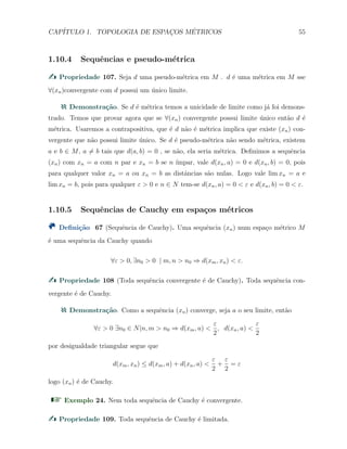 CAP´ITULO 1. TOPOLOGIA DE ESPAC¸OS M´ETRICOS 55
1.10.4 Sequˆencias e pseudo-m´etrica
Propriedade 107. Seja d uma pseudo-m´etrica em M . d ´e uma m´etrica em M sse
∀(xn)convergente com d possui um ´unico limite.
Demonstra¸c˜ao. Se d ´e m´etrica temos a unicidade de limite como j´a foi demons-
trado. Temos que provar agora que se ∀(xn) convergente possui limite ´unico ent˜ao d ´e
m´etrica. Usaremos a contrapositiva, que ´e d n˜ao ´e m´etrica implica que existe (xn) con-
vergente que n˜ao possui limite ´unico. Se d ´e pseudo-m´etrica n˜ao sendo m´etrica, existem
a e b ∈ M, a ̸= b tais que d(a, b) = 0 , se n˜ao, ela seria m´etrica. Deﬁnimos a sequˆencia
(xn) com xn = a com n par e xn = b se n ´ımpar, vale d(xn, a) = 0 e d(xn, b) = 0, pois
para qualquer valor xn = a ou xn = b as distˆancias s˜ao nulas. Logo vale lim xn = a e
lim xn = b, pois para qualquer ε > 0 e n ∈ N tem-se d(xn, a) = 0 < ε e d(xn, b) = 0 < ε.
1.10.5 Sequˆencias de Cauchy em espa¸cos m´etricos
Deﬁni¸c˜ao 67 (Sequˆencia de Cauchy). Uma sequˆencia (xn) num espa¸co m´etrico M
´e uma sequˆencia da Cauchy quando
∀ε > 0, ∃n0 > 0 | m, n > n0 ⇒ d(xm, xn) < ε.
Propriedade 108 (Toda sequˆencia convergente ´e de Cauchy). Toda sequˆencia con-
vergente ´e de Cauchy.
Demonstra¸c˜ao. Como a sequˆencia (xn) converge, seja a o seu limite, ent˜ao
∀ε > 0 ∃n0 ∈ N|n, m > n0 ⇒ d(xm, a) <
ε
2
, d(xn, a) <
ε
2
por desigualdade triangular segue que
d(xm, xn) ≤ d(xm, a) + d(xn, a) <
ε
2
+
ε
2
= ε
logo (xn) ´e de Cauchy.
Exemplo 24. Nem toda sequˆencia de Cauchy ´e convergente.
Propriedade 109. Toda sequˆencia de Cauchy ´e limitada.
 