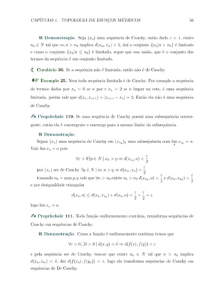 CAP´ITULO 1. TOPOLOGIA DE ESPAC¸OS M´ETRICOS 56
Demonstra¸c˜ao. Seja (xn) uma sequˆencia de Cauchy, ent˜ao dado ε = 1, existe
n0 ∈ N tal que m, n > n0 implica d(xm, xn) < 1, da´ı o conjunto {xn|n > n0} ´e limitado
e como o conjunto {xn|n ≤ n0} ´e limitado, segue que sua uni˜ao, que ´e o conjunto dos
termos da sequˆencia ´e um conjunto limitado.
Corol´ario 36. Se a sequˆencia n˜ao ´e limitada, ent˜ao n˜ao ´e de Cauchy.
Exemplo 25. Nem toda sequˆencia limitada ´e de Cauchy. Por exemplo a sequˆencia
de termos dados por xn = 0 se n par e xn = 2 se n ´ımpar na reta, ´e uma sequˆencia
limitada, por´em vale que d(xn, xn+1) = |xn+1 − xn| = 2. Ent˜ao ela n˜ao ´e uma sequˆencia
de Cauchy.
Propriedade 110. Se uma sequˆencia de Cauchy possui uma subsequˆencia conver-
gente, ent˜ao ela ´e convergente e converge para o mesmo limite da subsequˆencia.
Demonstra¸c˜ao.
Sejam (xn) uma sequˆencia de Cauchy em (xnk
)k uma subsequˆencia com lim
k
xnk
= a.
Vale lim xn = a pois
∀ε > 0∃p ∈ N | nk > p ⇒ d(xnk
, a) <
ε
2
por (xn) ser de Cauchy ∃q ∈ N | m, n > q ⇒ d(xm, xn) <
ε
2
tomando n0 = max p, q vale que ∀n > n0 existe nk > n0 d(xnk
, a) <
ε
2
e d(xn, xnk
) <
ε
2
e por desigualdade triangular
d(xn, a) ≤ d(xn, xnk
) + d(xn, a) <
ε
2
+
ε
2
= ε
logo lim xn = a.
Propriedade 111. Toda fun¸c˜ao uniformemente cont´ınua, transforma sequˆencias de
Cauchy em sequˆencias de Cauchy.
Demonstra¸c˜ao. Como a fun¸c˜ao ´e uniformemente cont´ınua temos que
∀ε > 0, ∃δ > 0 | d(x, y) < δ ⇒ d(f(x), f(y)) < ε
e pela sequˆencia ser de Cauchy, tem-se que existe n0 ∈ N tal que n > n0 implica
d(xn, xm) < δ, da´ı d(f(xn), f(yn)) < ε, logo ela transforma sequˆencias de Cauchy em
sequˆencias de De Cauchy.
 