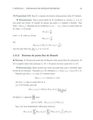 CAP´ITULO 1. TOPOLOGIA DE ESPAC¸OS M´ETRICOS 58
Propriedade 117. Seja E o conjunto dos limites subsequenciais ent˜ao E ´e fechado.
Demonstra¸c˜ao. Seja y ponto limite de E, escolhemos n1 tal que xn1 ̸= y, se
esse ponto n˜ao existir, E consiste de apenas um ponto e o conjunto ´e fechado. Seja
delta = d(y, xn1 ). Suponha que j´a escolhemos n1, n2, · · · , nk−1 como y ´e ponto limite de
E, existe z ∈ E tal que
d(z, y) <
δ
2k
,
como z ∈ E, existe nk tal que
d(nk, z) <
δ
2k
,
da´ı
d(y, xnk
) ≤ d(y, z) + d(z, xnk
) =
δ
2k−1
mas isso quer dizer que lim
k→∞
xnk
= y ⇒ y ∈ E.
1.11.2 Teorema do ponto ﬁxo de Banach
⋆ Teorema 1 (Teorema do ponto ﬁxo de Banach, sobre pontos ﬁxos de contra¸c˜oes). Se
M ´e completo ent˜ao toda contra¸c˜ao f : M → M possui um ´unico ponto ﬁxo a ∈ M.
Demonstra¸c˜ao. Basta mostrar que existe um ponto ﬁxo, pois a unicidade segue
do fato de ser contra¸c˜ao . Tomamos x0 ∈ M e deﬁnimos x1 = f(x0), xn+1 = f(xn) ∀n ∈ N.
Suponha que lim xn = a, como f ´e cont´ınua temos
lim xn+1 = a = lim f(xn) = f(a)
da´ı f(a) = a, logo a ´e ponto ﬁxo de f.
(xn) ´e de Cauchy, pois vale
d(xk+1, xk+2) = d(f(xk), f(xk+1)) ≤ c d(xk, xk+1)
g(k)
da´ı Qg(k) ≤ c aplicando
n−1∏
k=0
segue
g(n) ≤ cn
g(0); d(xn, xn+1) ≤ cn
d(x0, x1)
logo ( por uma desigualdade v´alida para m´etricas)
d(xn, xm) ≤
m−1∑
k=n
d(xk, xk+1) ≤
m−1∑
k=n
ck
d(x0, x1) ≤
cn
1 − c
d(x0, x1)
 
