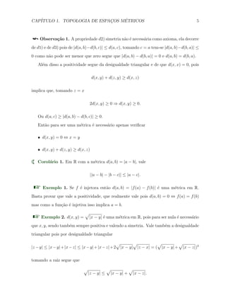 CAP´ITULO 1. TOPOLOGIA DE ESPAC¸OS M´ETRICOS 5
Observa¸c˜ao 1. A propriedade d2) simetria n˜ao ´e necess´aria como axioma, ela decorre
de d1) e de d3) pois de |d(a, b)−d(b, c)| ≤ d(a, c), tomando c = a tem-se |d(a, b)−d(b, a)| ≤
0 como n˜ao pode ser menor que zero segue que |d(a, b) − d(b, a)| = 0 e d(a, b) = d(b, a).
Al´em disso a positividade segue da desigualdade triangular e de que d(x, x) = 0, pois
d(x, y) + d(z, y) ≥ d(x, z)
implica que, tomando z = x
2d(x, y) ≥ 0 ⇒ d(x, y) ≥ 0.
Ou d(a, c) ≥ |d(a, b) − d(b, c)| ≥ 0.
Ent˜ao para ser uma m´etrica ´e necess´ario apenas veriﬁcar
X d(x, y) = 0 ⇔ x = y
X d(x, y) + d(z, y) ≥ d(x, z)
Corol´ario 1. Em R com a m´etrica d(a, b) = |a − b|, vale
||a − b| − |b − c|| ≤ |a − c|.
Exemplo 1. Se f ´e injetora ent˜ao d(a, b) = |f(a) − f(b)| ´e uma m´etrica em R.
Basta provar que vale a positividade, que realmente vale pois d(a, b) = 0 ⇔ f(a) = f(b)
mas como a fun¸c˜ao ´e injetiva isso implica a = b.
Exemplo 2. d(x, y) =
√
|x − y| ´e uma m´etrica em R, pois para ser nula ´e necess´ario
que x, y, sendo tamb´em sempre positiva e valendo a simetria. Vale tamb´em a desigualdade
triangular pois por desigualdade triangular
|z −y| ≤ |x−y|+|x−z| ≤ |x−y|+|x−z|+2
√
|x − y|
√
|z − x| = (
√
|x − y|+
√
|x − z|)2
tomando a raiz segue que
√
|z − y| ≤
√
|x − y| +
√
|x − z|.
 