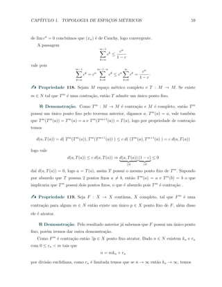 CAP´ITULO 1. TOPOLOGIA DE ESPAC¸OS M´ETRICOS 59
de lim cn
= 0 conclu´ımos que (xn) ´e de Cauchy, logo convergente.
A passagem
m−1∑
k=n
ck
≤
cn
1 − c
vale pois
m−1∑
k=n
ck
= cn
m−1−n∑
k=0
ck
≤ cn
∞∑
k=0
ck
=
cn
1 − c
.
Propriedade 118. Sejam M espa¸co m´etrico completo e T : M → M. Se existe
m ∈ N tal que Tm
´e uma contra¸c˜ao, ent˜ao T admite um ´unico ponto ﬁxo.
Demonstra¸c˜ao. Como Tm
: M → M ´e contra¸c˜ao e M ´e completo, ent˜ao Tm
possui um ´unico ponto ﬁxo pelo teorema anterior, digamos a, Tm
(a) = a, vale tamb´em
que Tm
(Tm
(a)) = Tm
(a) = a e Tm
(Tm+1
(a)) = T(a), logo por propriedade de contra¸c˜ao
temos
d(a, T(a)) = d( Tm
(Tm
(a)), Tm
(Tm+1
(a)) ) ≤ c d( (Tm
(a), Tm+1
(a) ) = c d(a, T(a))
logo vale
d(a, T(a)) ≤ c d(a, T(a)) ⇒ d(a, T(a))
≥0
(1 − c)
>0
≤ 0
da´ı d(a, T(a)) = 0, logo a = T(a), assim T possui o mesmo ponto ﬁxo de Tm
. Supondo
por absurdo que T possua 2 pontos ﬁxos a ̸= b, ent˜ao Tm
(a) = a e Tm
(b) = b o que
implicaria que Tm
possui dois pontos ﬁxos, o que ´e absurdo pois Tm
´e contra¸c˜ao .
Propriedade 119. Seja F : X → X cont´ınua, X completo, tal que Fm
´e uma
contra¸c˜ao para algum m ∈ N ent˜ao existe um ´unico p ∈ X ponto ﬁxo de F, al´em disso
ele ´e atrator.
Demonstra¸c˜ao. Pelo resultado anterior j´a sabemos que F possui um ´unico ponto
ﬁxo, por´em iremos dar outra demonstra¸c˜ao.
Como Fm
´e contra¸c˜ao ent˜ao ∃p ∈ X ponto ﬁxo atrator, Dado n ∈ N existem kn e rn
com 0 ≤ rn < m tais que
n = mkn + rn
por divis˜ao euclidiana, como rn ´e limitada temos que se n → ∞ ent˜ao kn → ∞, temos
 