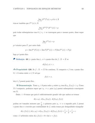 CAP´ITULO 1. TOPOLOGIA DE ESPAC¸OS M´ETRICOS 60
lim
kn→∞
(Fm
)k
(x) = p ∀x ∈ X
tem-se tamb´em que Frn
(x) ∈ X
lim
kn→∞
(Fm
)kn
(Frn
(x)) = p
pois todas subsequˆencias com 0 ≤ rn < m convergem para o mesmo ponto, disso segue
que
lim
n→∞
Fn
(x) = p
p ´e atrator para F, por outro lado
p = lim Fn
(F(x)) = lim F(Fn
(x)) = F(lim Fn
(x)) = F(p)
logo p ´e ponto ﬁxo.
Deﬁni¸c˜ao 69 (ε- ponto ﬁxo.). x ´e ε-ponto ﬁxo de f : X → X se
d(f(x), x) < ε.
Propriedade 120. Se f : X → X for cont´ınua, X compacto e f tem ε-ponto ﬁxo
∀ε > 0 ent˜ao existe x ∈ X tal que
f(x) = x,
isto ´e, f possui ponto ﬁxo.
Demonstra¸c˜ao. Tome εk > 0 para cada εk existe xk com d(xk, f(xk)) < εk. Como
X ´e compacto, podemos supor que xk → x, pois (xk) possui subsequˆencia convergente
em X.
Dado ε > 0 temos que para k suﬁcientemente grande vale que ambos os termos
d(x, xk), d(xk, f(xk)), d(f(xk), f(x))
podem ser tomados menores que
ε
3
, o primeiro pois xk → x o segundo pois f possui
ε-ponto ﬁxo e o terceiro por continuidade de f, ent˜ao temos por desigualdade triangular
d(x, f(x)) ≤ d(x, xk) + d(xk, f(xk)) + d(f(xk), f(x)) <
ε
3
+
ε
3
+
ε
3
= ε
como ε ´e arbitr´ario ent˜ao d(x, f(x)) = 0 e da´ı x = f(x).
 