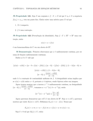 CAP´ITULO 1. TOPOLOGIA DE ESPAC¸OS M´ETRICOS 61
Propriedade 121. Seja S um conjunto e f : S → S tal que ∀ x0 ∈ S a sequˆencia
f(xn) = xn+1 tem um ponto ﬁxo. Ent˜ao existe uma m´etrica para X tal que
1. X ´e compacto.
2. f ´e uma contra¸c˜ao .
Propriedade 122 (Perturba¸c˜ao da identidade). Seja f : U ⊂ Rn
→ Rn
uma con-
tra¸c˜ao, ent˜ao
ψ(x) = x + f(x)
´e um homeomorﬁsmo de U em um aberto de Rn
.
Demonstra¸c˜ao. Primeiro observamos que ψ ´e uniformemente cont´ınua, por ser
soma de fun¸c˜oes uniformemente cont´ınuas.
Dados a, b ∈ U vale que
||ψ(a) − ψ(b)|| = ||a − b + f(a) − f(b)|| ≥ ||a − b|| − ||f(a) − f(b)|| ≥ (1 − λ)||a − b|| ⇒
||ψ(a) − ψ(b)|| ≥ (1 − λ)||a − b||,
||a − b|| ≤
||ψ(a) − ψ(b)||
(1 − λ)
.
onde λ ´e a constante de continuidade uniforme de f. A desigualdade acima implica que
se ψ(a) = ψ(b) ent˜ao a = b, portanto ψ ´e injetora, sendo bijetora sobre sua imagem.
Agora iremos mostrar que a inversa ψ−1
´e uniformemente cont´ınua, na desigualdade
||a − b|| ≤
||ψ(a) − ψ(b)||
(1 − λ)
, tomamos a = ψ−1
(x), b = ψ−1
(y), ent˜ao
||ψ−1
(x) − ψ−1
(y)|| ≤
||x − y||
(1 − λ)
.
Agora queremos demonstrar que ψ(U) ´e um aberto de Rn
. Seja w ∈ ψ(U), queremos
mostrar que existe Bε(w) ⊂ ψ(U). Deﬁnimos Ew(x) = w − f(x). Temos que
Ew(x) = x ⇔ x = w − f(x) ⇔ x + f(x) = w ⇔ ψ(x) = w.
Seja δ > 0 tal que Bδ[z] ⊂ U, ent˜ao
 