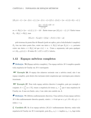 CAP´ITULO 1. TOPOLOGIA DE ESPAC¸OS M´ETRICOS 62
||Ew(x)−z|| = ||w−f(x)−z|| ≤ ||w−f(z)−z||+||f(z)−f(x)|| = ||w−ψ(z)||+λ||z−x|| ≤
||w − ψ(z)||
<(1−λ)δ
+λδ = δ
se x ∈ Bδ[z] e ||w − ψ(z)|| ≤ (1 − λ)δ . Ent˜ao temos que ||Ew(x) − z|| ≤ δ. Ent˜ao temos
Ew : Bδ[z] → Bδ[z], mas
||Ew(x) − Ew(y)|| = ||f(y) − f(x)|| ≤ λ||x − y||
pelo teorema do ponto ﬁxo de Banach (pode ser aplica, pois a bola fechada ´e completa)
Ew tem um ´unico ponto ﬁxo, existe um ´unico x ∈ Bλ[z] tal que Ew(x) = x, portanto
existe um ´unico x ∈ Bδ[z] tal que ψ(x) = w. Como o argumento vale para qualquer
w ∈ B(1−δ)(ψ(z)) = B ent˜ao B ⊂ ψ(U) e ψ(U) ´e aberto.
1.12 Espa¸cos m´etricos completos
Deﬁni¸c˜ao 70 (Espa¸co m´etrico completo). Um espa¸co m´etrico M ´e completo quando
toda sequˆencia de Cauchy em M ´e convergente.
Exemplo 26. O espa¸co dos n´umeros racionais com a m´etrica usual, n˜ao ´e um
espa¸co completo, pois dentro dos racionais existe sequˆencias que convergem para n´umero
irracionais.
Exemplo 27. Nem todo espa¸co m´etrico discreto ´e completo, pois por exemplo o
conjunto A = {
1
n
|n ∈ N}, temos a sequˆencia de termo xn =
1
n
que ´e uma sequˆencia de
Cauchy em A mas seu limite, zero, ´e um valor n˜ao contido em A.
Deﬁni¸c˜ao 71 (M´etrica uniformemente discreta). Uma m´etrica d num espa¸co m´etrico
M ´e dita uniformemente discreta quando, existir ε > 0 tal que se x, y ∈ M e d(x, y) < ε
ent˜ao x = y.
Corol´ario 37. Se d no espa¸co m´etrico (M, d) ´e uniformemente discreta, ent˜ao toda
sequˆencia de Cauchy em M ´e convergente, pois d(xm, xn) < ε implica xm = xn logo todos
 