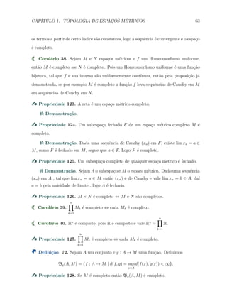 CAP´ITULO 1. TOPOLOGIA DE ESPAC¸OS M´ETRICOS 63
os termos a partir de certo´ındice s˜ao constantes, logo a sequˆencia ´e convergente e o espa¸co
´e completo.
Corol´ario 38. Sejam M e N espa¸cos m´etricos e f um Homeomorﬁsmo uniforme,
ent˜ao M ´e completo sse N ´e completo. Pois um Homeomorﬁsmo uniforme ´e uma fun¸c˜ao
bijetora, tal que f e sua inversa s˜ao uniformemente cont´ınuas, ent˜ao pela proposi¸c˜ao j´a
demonstrada, se por exemplo M ´e completo a fun¸c˜ao f leva sequˆencias de Cauchy em M
em sequˆencias de Cauchy em N.
Propriedade 123. A reta ´e um espa¸co m´etrico completo.
Demonstra¸c˜ao.
Propriedade 124. Um subespa¸co fechado F de um espa¸co m´etrico completo M ´e
completo.
Demonstra¸c˜ao. Dada uma sequˆencia de Cauchy (xn) em F, existe lim xn = a ∈
M, como F ´e fechado em M, segue que a ∈ F. Logo F ´e completo.
Propriedade 125. Um subespa¸co completo de qualquer espa¸co m´etrico ´e fechado.
Demonstra¸c˜ao. Sejam A o subespa¸co e M o espa¸co m´etrico. Dado uma sequˆencia
(xn) em A , tal que lim xn = a ∈ M ent˜ao (xn) ´e de Cauchy e vale lim xn = b ∈ A, da´ı
a = b pela unicidade de limite , logo A ´e fechado.
Propriedade 126. M × N ´e completo ⇔ M e N s˜ao completos.
Corol´ario 39.
n∏
k=1
Mk ´e completo ⇔ cada Mk ´e completo.
Corol´ario 40. Rn
´e completo, pois R ´e completo e vale Rn
=
n∏
k=1
R.
Propriedade 127.
∞∏
k=1
Mk ´e completo ⇔ cada Mk ´e completo.
Deﬁni¸c˜ao 72. Sejam A um conjunto e g : A → M uma fun¸c˜ao. Deﬁnimos
Bg(A, M) = {f : A → M | d(f, g) = sup
x∈A
d(f(x), g(x)) < ∞}.
Propriedade 128. Se M ´e completo ent˜ao Bg(A, M) ´e completo.
 