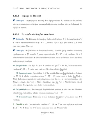CAP´ITULO 1. TOPOLOGIA DE ESPAC¸OS M´ETRICOS 65
1.13.1 Espa¸co de Hilbert
Deﬁni¸c˜ao 74 (Espa¸co de Hilbert). Um espa¸co vetorial H, munido de um produto
interno e completo em rela¸c˜ao a norma deﬁnida por esse produto interno ´e chamado de
espa¸co de Hilbert.
1.13.2 Extens˜ao de fun¸c˜oes cont´ınuas
Deﬁni¸c˜ao 75 (Extens˜ao de fun¸c˜ao). Dados A, B tal que A ⊂ B, uma fun¸c˜ao F :
B → C ´e dita uma extens˜ao de f : A → C, quando F(x) = f(x) para todo x ∈ A, nesse
caso escrevemos F|A = f.
Deﬁni¸c˜ao 76 (Extens˜ao de fun¸c˜oes cont´ınuas). Dizemos que f cont´ınua se estende
continuamente a M, quando f possui uma extens˜ao F : M → N cont´ınua. Se f ´e
uniformemente cont´ınua e F uniformemente cont´ınua, ent˜ao a extens˜ao ´e dita extens˜ao
uniformemente cont´ınua.
Propriedade 133. Seja f : A → N cont´ınua tal que A = M. Se f admite extens˜ao
cont´ınua F : M → N ent˜ao para cada a ∈ M existe o limite lim
x→a
f(x).
Demonstra¸c˜ao. Para todo a ∈ M faz sentido falar em lim
x→a
f(x) pois A ´e denso
em M. Se f admite extens˜ao cont´ınua F : M → N, ent˜ao existe o limite lim
x→a
F(x) =
F(a), dada uma sequˆencia de pontos (xn) em A com lim xn = a e por continuidade vale
F(xn) = f(xn) , lim F(xn) = F(a) = lim f(xn), logo lim
x→a
f(x) = F(a) (o limite existe)
pelo crit´erio de sequˆencias para limite e continuidade.
Propriedade 134. Nas condi¸c˜oes da propriedade anterior, se para cada a ∈ M existe
o limite lim
x→a
f(x) ent˜ao f admite extens˜ao cont´ınua F : M → N.
Demonstra¸c˜ao. Para cada a ∈ M deﬁnimos lim
x→a
f(x) = F(a), nesse caso F ´e
cont´ınua.
Corol´ario 41. Uma extens˜ao cont´ınua F : M → N de uma aplica¸c˜ao cont´ınua
f : X → N, X denso em M ´e ´unica, pois para todo a ∈ M deve valer
lim
x→a
f(x) = F(a)
 