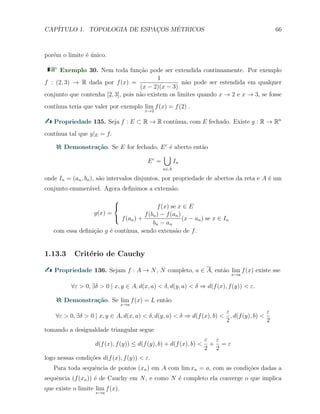 CAP´ITULO 1. TOPOLOGIA DE ESPAC¸OS M´ETRICOS 66
por´em o limite ´e ´unico.
Exemplo 30. Nem toda fun¸c˜ao pode ser extendida continuamente. Por exemplo
f : (2, 3) → R dada por f(x) =
1
(x − 2)(x − 3)
n˜ao pode ser estendida em qualquer
conjunto que contenha [2, 3], pois n˜ao existem os limites quando x → 2 e x → 3, se fosse
cont´ınua teria que valer por exemplo lim
x→2
f(x) = f(2) .
Propriedade 135. Seja f : E ⊂ R → R cont´ınua, com E fechado. Existe g : R → Rn
cont´ınua tal que g|E = f.
Demonstra¸c˜ao. Se E for fechado, Ec
´e aberto ent˜ao
Ec
=
∪
n∈A
In
onde In = (an, bn), s˜ao intervalos disjuntos, por propriedade de abertos da reta e A ´e um
conjunto enumer´avel. Agora deﬁnimos a extens˜ao.
g(x) =



f(x) se x ∈ E
f(an) +
f(bn) − f(an)
bn − an
(x − an) se x ∈ In
com essa deﬁni¸c˜ao g ´e cont´ınua, sendo extens˜ao de f.
1.13.3 Crit´erio de Cauchy
Propriedade 136. Sejam f : A → N, N completo, a ∈ A, ent˜ao lim
x→a
f(x) existe sse
∀ε > 0, ∃δ > 0 | x, y ∈ A, d(x, a) < δ, d(y, a) < δ ⇒ d(f(x), f(y)) < ε.
Demonstra¸c˜ao. Se lim
x→a
f(x) = L ent˜ao
∀ε > 0, ∃δ > 0 | x, y ∈ A, d(x, a) < δ, d(y, a) < δ ⇒ d(f(x), b) <
ε
2
, d(f(y), b) <
ε
2
tomando a desigualdade triangular segue
d(f(x), f(y)) ≤ d(f(y), b) + d(f(x), b) <
ε
2
+
ε
2
= ε
logo nessas condi¸c˜oes d(f(x), f(y)) < ε.
Para toda sequˆencia de pontos (xn) em A com lim xn = a, com as condi¸c˜oes dadas a
sequˆencia (f(xn)) ´e de Cauchy em N, e como N ´e completo ela converge o que implica
que existe o limite lim
x→a
f(x).
 