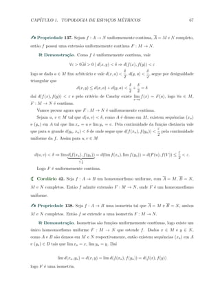 CAP´ITULO 1. TOPOLOGIA DE ESPAC¸OS M´ETRICOS 67
Propriedade 137. Sejam f : A → N uniformemente cont´ınua, A = M e N completo,
ent˜ao f possui uma extens˜ao uniformemente cont´ınua F : M → N.
Demonstra¸c˜ao. Como f ´e uniformemente cont´ınua, vale
∀ε > 0∃δ > 0 | d(x, y) < δ ⇒ d(f(x), f(y)) < ε
logo se dado a ∈ M ﬁxo arbitr´ario e vale d(x, a) <
δ
2
, d(y, a) <
δ
2
, segue por desigualdade
triangular que
d(x, y) ≤ d(x, a) + d(y, a) <
δ
2
+
δ
2
= δ
da´ı d(f(x), f(y)) < ε e pelo crit´erio de Cauchy existe lim
x→a
f(x) = F(a), logo ∀a ∈ M,
F : M → N ´e cont´ınua.
Vamos provar agora que F : M → N ´e uniformemente cont´ınua.
Sejam u, v ∈ M tal que d(u, v) < δ, como A ´e denso em M, existem sequˆencias (xn)
e (yn) em A tal que lim xn = u e lim yn = v. Pela continuidade da fun¸c˜ao distˆancia vale
que para n grande d(yn, xn) < δ de onde segue que d(f(xn), f(yn)) <
ε
2
pela continuidade
uniforme da f. Assim para u, v ∈ M
d(u, v) < δ ⇒ lim d(f(xn), f(yn))
≤ ε
2
= d(lim f(xn), lim f(yn)) = d(F(u), f(V )) ≤
ε
2
< ε.
Logo F ´e uniformemente cont´ınua.
Corol´ario 42. Seja f : A → B um homeomorﬁsmo uniforme, com A = M, B = N,
M e N completos. Ent˜ao f admite extens˜ao F : M → N, onde F ´e um homeomorﬁsmo
uniforme.
Propriedade 138. Seja f : A → B uma isometria tal que A = M e B = N, ambos
M e N completos. Ent˜ao f se extende a uma isometria F : M → N.
Demonstra¸c˜ao. Isometrias s˜ao fun¸c˜oes uniformemente cont´ınuas, logo existe um
´unico homeomorﬁsmo uniforme F : M → N que estende f. Dados x ∈ M e y ∈ N,
como A e B s˜ao densos em M e N respectivamente, ent˜ao existem sequˆencias (xn) em A
e (yn) ∈ B tais que lim xn = x, lim yn = y. Da´ı
lim d(xn, yn) = d(x, y) = lim d(f(xn), f(yn)) = d(f(x), f(y))
logo F ´e uma isometria.
 