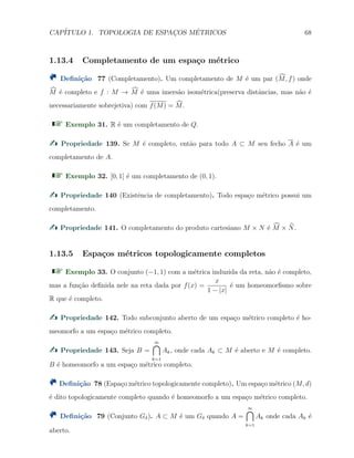 CAP´ITULO 1. TOPOLOGIA DE ESPAC¸OS M´ETRICOS 68
1.13.4 Completamento de um espa¸co m´etrico
Deﬁni¸c˜ao 77 (Completamento). Um completamento de M ´e um par (M, f) onde
M ´e completo e f : M → M ´e uma imers˜ao isom´etrica(preserva distˆancias, mas n˜ao ´e
necessariamente sobrejetiva) com f(M) = M.
Exemplo 31. R ´e um completamento de Q.
Propriedade 139. Se M ´e completo, ent˜ao para todo A ⊂ M seu fecho A ´e um
completamento de A.
Exemplo 32. [0, 1] ´e um completamento de (0, 1).
Propriedade 140 (Existˆencia de completamento). Todo espa¸co m´etrico possui um
completamento.
Propriedade 141. O completamento do produto cartesiano M × N ´e M × N.
1.13.5 Espa¸cos m´etricos topologicamente completos
Exemplo 33. O conjunto (−1, 1) com a m´etrica induzida da reta, n˜ao ´e completo,
mas a fun¸c˜ao deﬁnida nele na reta dada por f(x) =
x
1 − |x|
´e um homeomorﬁsmo sobre
R que ´e completo.
Propriedade 142. Todo subconjunto aberto de um espa¸co m´etrico completo ´e ho-
meomorfo a um espa¸co m´etrico completo.
Propriedade 143. Seja B =
∞∩
k=1
Ak, onde cada Ak ⊂ M ´e aberto e M ´e completo.
B ´e homeomorfo a um espa¸co m´etrico completo.
Deﬁni¸c˜ao 78 (Espa¸co m´etrico topologicamente completo). Um espa¸co m´etrico (M, d)
´e dito topologicamente completo quando ´e homeomorfo a um espa¸co m´etrico completo.
Deﬁni¸c˜ao 79 (Conjunto Gδ). A ⊂ M ´e um Gδ quando A =
∞∩
k=1
Ak onde cada Ak ´e
aberto.
 