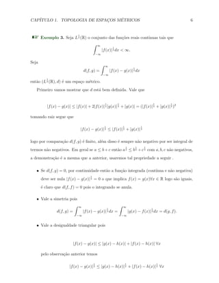 CAP´ITULO 1. TOPOLOGIA DE ESPAC¸OS M´ETRICOS 6
Exemplo 3. Seja L
1
2 (R) o conjunto das fun¸c˜oes reais cont´ınuas tais que
∫ ∞
−∞
|f(x)|
1
2 dx < ∞.
Seja
d(f, g) =
∫ ∞
−∞
|f(x) − g(x)|
1
2 dx
ent˜ao (L
1
2 (R), d) ´e um espa¸co m´etrico.
Primeiro vamos mostrar que d est´a bem deﬁnida. Vale que
|f(x) − g(x)| ≤ |f(x)| + 2|f(x)|
1
2 |g(x)|
1
2 + |g(x)| = (|f(x)|
1
2 + |g(x)|
1
2 )2
tomando raiz segue que
|f(x) − g(x)|
1
2 ≤ |f(x)|
1
2 + |g(x)|
1
2
logo por compara¸c˜ao d(f, g) ´e ﬁnito, al´em disso ´e sempre n˜ao negativo por ser integral de
termos n˜ao negativos. Em geral se a ≤ b + c ent˜ao a
1
2 ≤ b
1
2 + c
1
2 com a, b, c n˜ao negativos,
a demonstra¸c˜ao ´e a mesma que a anterior, usaremos tal propriedade a seguir .
X Se d(f, g) = 0, por continuidade ent˜ao a fun¸c˜ao integrada (cont´ınua e n˜ao negativa)
deve ser nula |f(x) − g(x)|
1
2 = 0 o que implica f(x) = g(x)∀x ∈ R logo s˜ao iguais,
´e claro que d(f, f) = 0 pois o integrando se anula.
X Vale a simetria pois
d(f, g) =
∫ ∞
−∞
|f(x) − g(x)|
1
2 dx =
∫ ∞
−∞
|g(x) − f(x)|
1
2 dx = d(g, f).
X Vale a desigualdade triangular pois
|f(x) − g(x)| ≤ |g(x) − h(x)| + |f(x) − h(x)| ∀x
pelo observa¸c˜ao anterior temos
|f(x) − g(x)|
1
2 ≤ |g(x) − h(x)|
1
2 + |f(x) − h(x)|
1
2 ∀x
 
