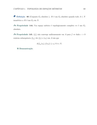 CAP´ITULO 1. TOPOLOGIA DE ESPAC¸OS M´ETRICOS 69
Deﬁni¸c˜ao 80 (Conjunto Gδ absoluto ). M ´e um Gδ absoluto quando todo A ⊂ N
isom´etrico a M ´e um Gδ em N.
Propriedade 144. Um espa¸co m´etrico ´e topologicamente completo ⇔ ´e um Gδ
absoluto.
Propriedade 145. (fn) n˜ao converge uniformemente em A para f ⇔ dado ε > 0
existem subsequˆencia (fnk
) de (fn) e (xk) em A tais que
d(fnk
(xk), f(xk)) ≥ ε0 ∀ k ∈ N.
Demonstra¸c˜ao.
 