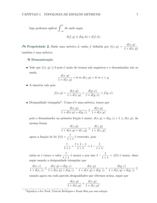 CAP´ITULO 1. TOPOLOGIA DE ESPAC¸OS M´ETRICOS 7
logo podemos aplicar
∫ ∞
−∞
de onde segue
d(f, g) ≤ d(g, h) + d(f, h).
Propriedade 2. Dada uma m´etrica d, ent˜ao f deﬁnida por f(x, y) =
d(x, y)
1 + d(x, y)
tamb´em ´e uma m´etrica.
Demonstra¸c˜ao.
X Vale que f(x, y) ≥ 0 pois ´e raz˜ao de termos n˜ao negativos e o denominador n˜ao se
anula.
d(x, y)
1 + d(x, y)
= 0 ⇔ d(x, y) = 0 ⇔ x = y.
X A simetria vale pois
f(x, y) =
d(x, y)
1 + d(x, y)
=
d(y, x)
1 + d(y, x)
= f(y, x).
X Desigualdade triangular2
. Como d ´e uma m´etrica, temos que
d(x, y)
1 + d(x, y) + d(y, z)
≤
d(x, y)
1 + d(x, y)
,
pois o denominador na primeira fra¸c˜ao ´e maior, d(x, y) + d(y, z) + 1 ≥ d(x, y), da
mesma forma
d(z, y)
1 + d(x, y) + d(z, y)
≤
d(z, y)
1 + d(z, y)
,
agora a fun¸c˜ao de lei f(t) =
t
1 + t
´e crescente, pois
t
1 + t
=
t + 1 − 1
t + 1
= 1 −
1
t + 1
,
ent˜ao se t cresce o valor
1
t + 1
´e menor e por isso 1 −
1
t + 1
= f(t) ´e maior, disso
segue usando a desigualdade triangular que
d(x, z)
1 + d(x, z)
≤
d(x, y) + d(y, z)
1 + d(x, y) + d(y, z)
=
d(x, y)
1 + d(x, y) + d(y, z)
+
d(y, z)
1 + d(x, y) + d(y, z)
≤
usando agora em cada parcela desigualdades que obtemos acima, segue que
d(x, y)
1 + d(x, y)
+
d(z, y)
1 + d(z, y)
,
2
Agrade¸co a Ivo Terek, Vinicius Rodrigues e Frank Wan por essa solu¸c˜ao .
 