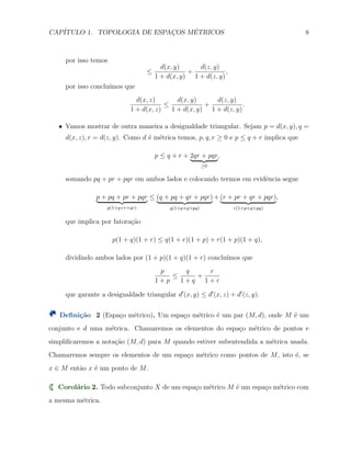 CAP´ITULO 1. TOPOLOGIA DE ESPAC¸OS M´ETRICOS 8
por isso temos
≤
d(x, y)
1 + d(x, y)
+
d(z, y)
1 + d(z, y)
,
por isso conclu´ımos que
d(x, z)
1 + d(x, z)
≤
d(x, y)
1 + d(x, y)
+
d(z, y)
1 + d(z, y)
.
X Vamos mostrar de outra maneira a desigualdade triangular. Sejam p = d(x, y), q =
d(x, z), r = d(z, y). Como d ´e m´etrica temos, p, q, r ≥ 0 e p ≤ q + r implica que
p ≤ q + r + 2qr + pqr
≥0
,
somando pq + pr + pqr em ambos lados e colocando termos em evidˆencia segue
p + pq + pr + pqr
p(1+q+r+qr)
≤ (q + pq + qr + pqr)
q(1+p+q+pq)
+ (r + pr + qr + pqr)
r(1+p+q+pq)
,
que implica por fatora¸c˜ao
p(1 + q)(1 + r) ≤ q(1 + r)(1 + p) + r(1 + p)(1 + q),
dividindo ambos lados por (1 + p)(1 + q)(1 + r) conclu´ımos que
p
1 + p
≤
q
1 + q
+
r
1 + r
que garante a desigualdade triangular d′
(x, y) ≤ d′
(x, z) + d′
(z, y).
Deﬁni¸c˜ao 2 (Espa¸co m´etrico). Um espa¸co m´etrico ´e um par (M, d), onde M ´e um
conjunto e d uma m´etrica. Chamaremos os elementos do espa¸co m´etrico de pontos e
simpliﬁcaremos a nota¸c˜ao (M, d) para M quando estiver subentendida a m´etrica usada.
Chamaremos sempre os elementos de um espa¸co m´etrico como pontos de M, isto ´e, se
x ∈ M ent˜ao x ´e um ponto de M.
Corol´ario 2. Todo subconjunto X de um espa¸co m´etrico M ´e um espa¸co m´etrico com
a mesma m´etrica.
 