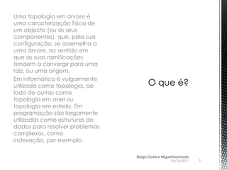 Uma topologia em árvore é
uma caracterização física de
um objecto (ou os seus
componentes), que, pela sua
configuração, se assemelha a
uma árvore, no sentido em
que as suas ramificações
tendem a convergir para uma
raiz, ou uma origem.
Em informática é vulgarmente
utilizada como topologia, ao
lado de outras como
topologia em anel ou
topologia em estrela. Em
programação são largamente
utilizadas como estruturas de
dados para resolver problemas
complexos, como
indexação, por exemplo.

                                Diogo Costa e Miguel Machado
                                                   20/10/2011   3
 