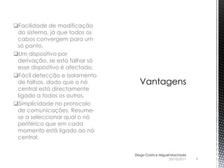 Facilidade de modificação
 do sistema, já que todos os
 cabos convergem para um
 só ponto.
Um dispositivo por
 derivação, se esta falhar só
 esse dispositivo é afectado.
Fácil detecção e isolamento
 de falhas, dado que o nó
 central está directamente
 ligado a todos os outros.
Simplicidade no protocolo
 de comunicações. Resume-
 se a seleccionar qual o nó
 periférico que em cada
 momento está ligado ao nó
 central.


                                Diogo Costa e Miguel Machado
                                                   20/10/2011   4
 