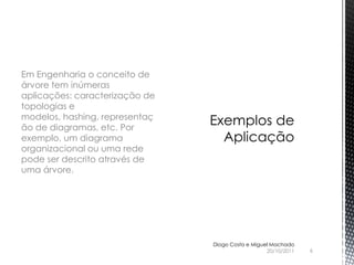 Em Engenharia o conceito de
árvore tem inúmeras
aplicações: caracterização de
topologias e
modelos, hashing, representaç
ão de diagramas, etc. Por
exemplo, um diagrama
organizacional ou uma rede
pode ser descrito através de
uma árvore.




                                Diogo Costa e Miguel Machado
                                                   20/10/2011   6
 