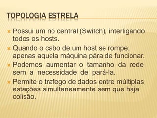 TOPOLOGIA ESTRELA
 Possui um nó central (Switch), interligando
todos os hosts.
 Quando o cabo de um host se rompe,
apenas aquela máquina pára de funcionar.
 Podemos aumentar o tamanho da rede
sem a necessidade de pará-la.
 Permite o trafego de dados entre múltiplas
estações simultaneamente sem que haja
colisão.
 