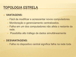 TOPOLOGIA ESTRELA
 VANTAGENS:
 Fácil de modificar e acrescentar novos computadores.
 Monitoração e gerenciamento centralizados.
 Falha em um dos computadores não afeta o restante da
rede.
 Possibilita alto tráfego de dados simultâneamente
 DESVANTAGENS:
 Falha no dispositivo central significa falha na rede toda
 