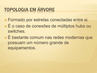 TOPOLOGIA EM ÁRVORE
 Formado por estrelas conectadas entre si.
 É o caso de conexões de múltiplos hubs ou
switches.
 É bastante comum nas redes modernas que
possuam um número grande de
equipamentos.
 