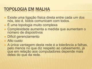 TOPOLOGIA EM MALHA
 Existe uma ligação física direta entre cada um dos
nós, isto é, todos comunicam com todos.
 É uma topologia muito complexa
 Complexidade aumenta a medida que aumentam o
número de dispositivos
 Dificil gerenciamento
 Alto custo
 A única vantagem desta rede é a tolerância a falhas,
pelo menos no que diz respeito ao cabeamento, já
que em relação aos computadores depende mais
deles do que da rede.
 