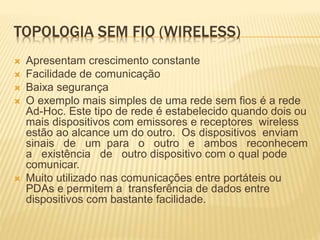 TOPOLOGIA SEM FIO (WIRELESS)
 Apresentam crescimento constante
 Facilidade de comunicação
 Baixa segurança
 O exemplo mais simples de uma rede sem fios é a rede
Ad-Hoc. Este tipo de rede é estabelecido quando dois ou
mais dispositivos com emissores e receptores wireless
estão ao alcance um do outro. Os dispositivos enviam
sinais de um para o outro e ambos reconhecem
a existência de outro dispositivo com o qual pode
comunicar.
 Muito utilizado nas comunicações entre portáteis ou
PDAs e permitem a transferência de dados entre
dispositivos com bastante facilidade.
 