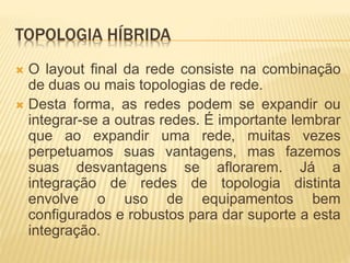 TOPOLOGIA HÍBRIDA
 O layout final da rede consiste na combinação
de duas ou mais topologias de rede.
 Desta forma, as redes podem se expandir ou
integrar-se a outras redes. É importante lembrar
que ao expandir uma rede, muitas vezes
perpetuamos suas vantagens, mas fazemos
suas desvantagens se aflorarem. Já a
integração de redes de topologia distinta
envolve o uso de equipamentos bem
configurados e robustos para dar suporte a esta
integração.
 