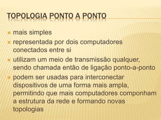 TOPOLOGIA PONTO A PONTO
 mais simples
 representada por dois computadores
conectados entre si
 utilizam um meio de transmissão qualquer,
sendo chamada então de ligação ponto-a-ponto
 podem ser usadas para interconectar
dispositivos de uma forma mais ampla,
permitindo que mais computadores componham
a estrutura da rede e formando novas
topologias
 