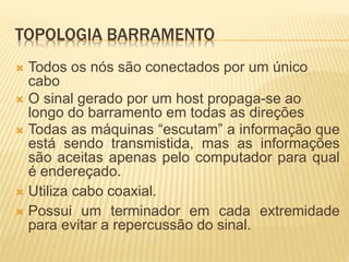 TOPOLOGIA BARRAMENTO
 Todos os nós são conectados por um único
cabo
 O sinal gerado por um host propaga-se ao
longo do barramento em todas as direções
 Todas as máquinas “escutam” a informação que
está sendo transmistida, mas as informações
são aceitas apenas pelo computador para qual
é endereçado.
 Utiliza cabo coaxial.
 Possui um terminador em cada extremidade
para evitar a repercussão do sinal.
 
