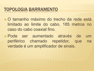 TOPOLOGIA BARRAMENTO
 O tamanho máximo do trecho da rede está
limitado ao limite do cabo, 185 metros no
caso do cabo coaxial fino.
 Pode ser aumentado através de um
periférico chamado repetidor, que na
verdade é um amplificador de sinais.
 