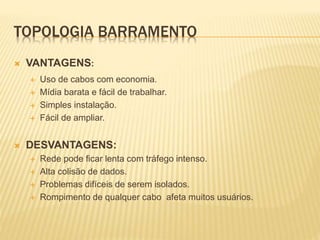 TOPOLOGIA BARRAMENTO
 VANTAGENS:
 Uso de cabos com economia.
 Mídia barata e fácil de trabalhar.
 Simples instalação.
 Fácil de ampliar.
 DESVANTAGENS:
 Rede pode ficar lenta com tráfego intenso.
 Alta colisão de dados.
 Problemas difíceis de serem isolados.
 Rompimento de qualquer cabo afeta muitos usuários.
 