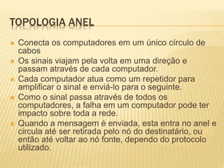 TOPOLOGIA ANEL
 Conecta os computadores em um único círculo de
cabos
 Os sinais viajam pela volta em uma direção e
passam através de cada computador.
 Cada computador atua como um repetidor para
amplificar o sinal e enviá-lo para o seguinte.
 Como o sinal passa através de todos os
computadores, a falha em um computador pode ter
impacto sobre toda a rede.
 Quando a mensagem é enviada, esta entra no anel e
circula até ser retirada pelo nó do destinatário, ou
então até voltar ao nó fonte, dependo do protocolo
utilizado.
 