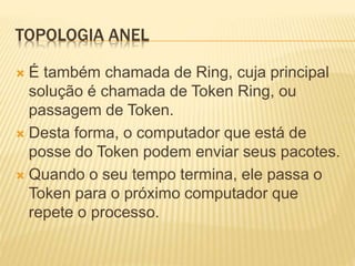 TOPOLOGIA ANEL
 É também chamada de Ring, cuja principal
solução é chamada de Token Ring, ou
passagem de Token.
 Desta forma, o computador que está de
posse do Token podem enviar seus pacotes.
 Quando o seu tempo termina, ele passa o
Token para o próximo computador que
repete o processo.
 