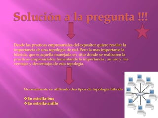 Desde las practicas empresariales del expositor quiere resaltar la
importancia de una topología de red. Pero la mas importante la
hibrida, que es aquella manejada en sitio donde se realizaron la
practicas empresariales, fomentando la importancia , su uso y las
ventajas y desventajas de esta topología.




     Normalmente es utilizado dos tipos de topología hibrida

     En estrella-bus
     En estrella-anillo
 