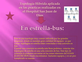 Topología Hibrida aplicada
    en las practicas realizadas en
      el Hospital San Juan de
                 Dios




Esta es una topología muy común utilizada por las grandes
empresas donde se manejan gran cantidad de equipos ya que
varias topologías en estrella están conectadas a una conexión en
bus.
Cuando una conexión en estrella esta llena podemos conectar dos
topologías de estrella en una sola conexión de bus. Este tipo de
conexión la podemos encontrar en las zonas inferiores del H.SAN
JUAN DE DIOS donde encontramos bastantes equipos, y es un poo
complicado su manejo.
 