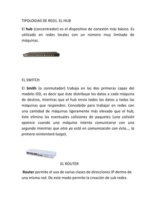TIPOLOGIAS DE RED1. EL HUB

El hub (concentrador) es el dispositivo de conexión más básico. Es
utilizado en redes locales con un número muy limitado de
máquinas.




EL SWITCH

El Smith (o conmutador) trabaja en las dos primeras capas del
modelo OSI, es decir que éste distribuye los datos a cada máquina
de destino, mientras que el hub envía todos los datos a todas las
máquinas que responden. Concebido para trabajar en redes con
una cantidad de máquinas ligeramente más elevado que el hub,
éste elimina las eventuales colisiones de paquetes (una colisión
aparece cuando una máquina intenta comunicarse con una
segunda mientras que otra ya está en comunicación con ésta…, la
primera reintentará luego).




                       EL ROUTER

Router permite el uso de varias clases de direcciones IP dentro de
una misma red. De este modo permite la creación de sub redes.
 