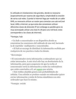 Es utilizado en instalaciones más grandes, donde es necesaria
(especialmente por razones de seguridad y simplicidad) la creación
de varias sub redes. Cuando la Internet llega por medio de un cable
RJ45, es necesario utilizar un router para conectar una sub red (red
local, LAN) a Internet, ya que estas dos conexiones utilizan
diferentes clases de dirección IP (sin embargo es posible pero no
muy aconsejado utilizar una clase A o B para una red local, estas
corresponden a las clases de Internet).

*Ventajas hub
 • Un hub o concentrador es un dispositivo donde se
concentran las conexiones del cableado de una red, haciendo
la de repetidor multipuerto y concentrador.
   • El hub se encarga de distribuir la información recibida por
cualquiera de sus puertos a todos los demás.
*desventajas
• El concentrador envía información a ordenadores que no
están interesados. A este nivel sólo hay un destinatario de la
información, pero para asegurarse de que la recibe el
concentrador envía la información a todos los ordenadores
que están conectados a él, así seguro que acierta.
   • Este tráfico añadido genera más probabilidades de
colisión. Una colisión se produce cuando un ordenador quiere
enviar información y emite de forma simultánea con otro
ordenador que hace lo mismo.
*Ventajas swicht
 