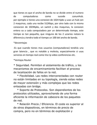 que tienes es que el ancho de banda no se divide entre el numero
de       computadoras           como       sucede       conunHub.
por ejemplo si tienes una conexion de 1024 Kpbs y usas un hub con
2 maquinas, cada una recibe 512Kbps, por otro lado con la misma
conexcion de 1024Kpbs, un switch y dos maquinas, la conexion
entera va a cada computadora por un determinado tiempo, este
tiempo es tan pequeño, que ninguno de los 2 usiarios notara la
diferencia y tendra todo el tiempo un 100 del ancho de banda.

*desventajas

-Es que cuando tienes mas usuarios (computadoras) tendrás una
gran latencia , que es notable y molesta, especialmente si usas
servicios en tiempo real como Voz Ip video conferencias etc.

*Ventajas Router

* Seguridad. Permiten el aislamiento de tráfico, y los
mecanismos de encaminamiento facilitan el proceso
de localización de fallos en la red.
   * Flexibilidad. Las redes interconectadas con router
no están limitadas en su topología, siendo estas redes
de mayor extensión y más complejas que las redes
enlazadas con bridge.
   * Soporte de Protocolos. Son dependientes de los
protocolos utilizados, aprovechando de una forma
eficiente la información de cabecera de los paquetes
de red.
   * Relación Precio / Eficiencia. El coste es superior al
de otros dispositivos, en términos de precio de
compra, pero no en términos de explotación y
 