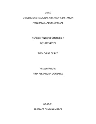 UNAD

UNIVERSIDAD NACIONAL ABIERTA Y A DISTANCIA

        PROGRAMA…ADM EMPRESAS




       OSCAR LEONARDO SANABRIA G

              CC 1071549571



            TIPOLOGIAS DE RED




              PRESENTADO A:

        YINA ALEXANDRA GONZALEZ




                 06-10-11

         ARBELAEZ CUNDINAMARCA
 